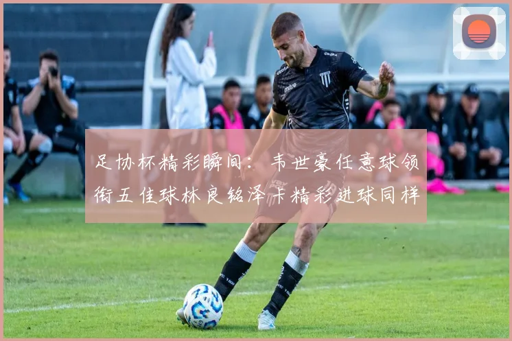 足协杯精彩瞬间：韦世豪任意球领衔五佳球林良铭泽卡精彩进球同样耀眼