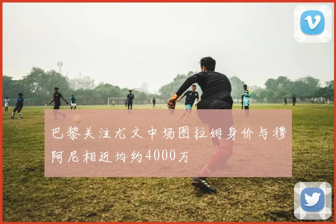 巴黎关注尤文中场图拉姆身价与穆阿尼相近均约4000万