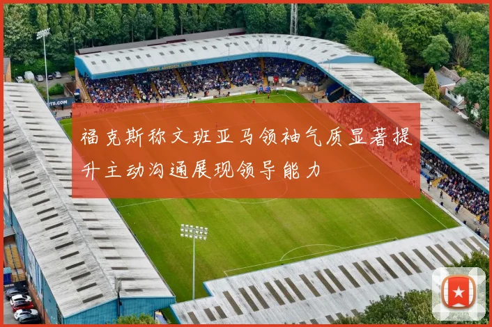 福克斯称文班亚马领袖气质显著提升主动沟通展现领导能力