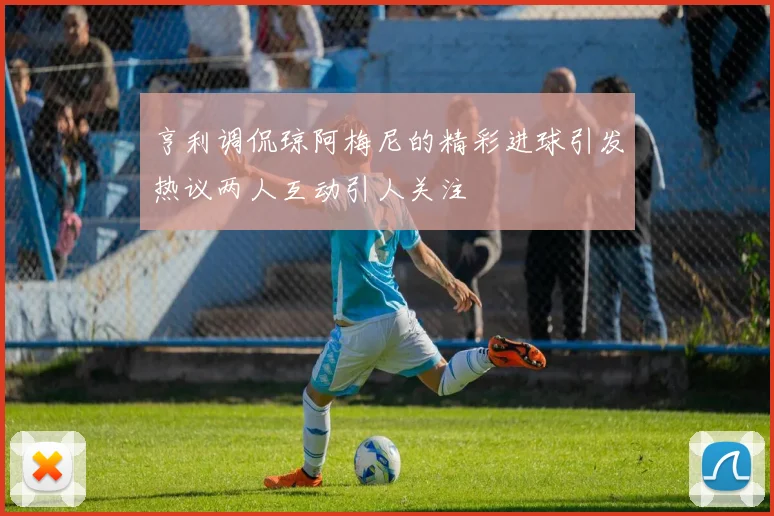 亨利调侃琼阿梅尼的精彩进球引发热议两人互动引人关注
