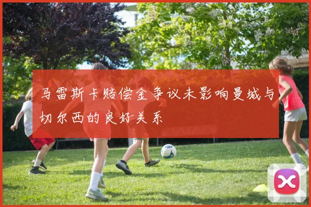 马雷斯卡赔偿金争议未影响曼城与切尔西的良好关系