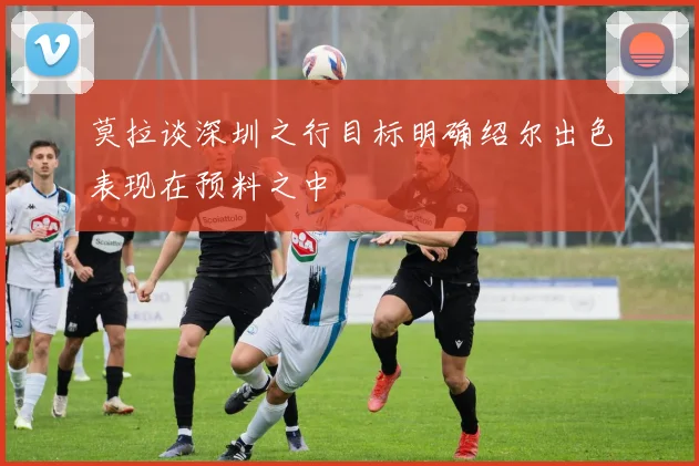 莫拉谈深圳之行目标明确绍尔出色表现在预料之中