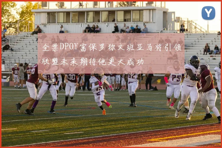 全票DPOY富保罗称文班亚马将引领联盟未来期待他更大成功
