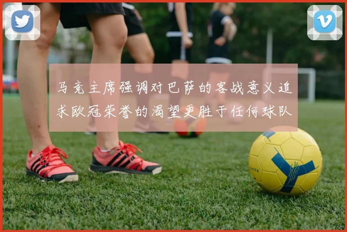 马竞主席强调对巴萨的客战意义追求欧冠荣誉的渴望更胜于任何球队
