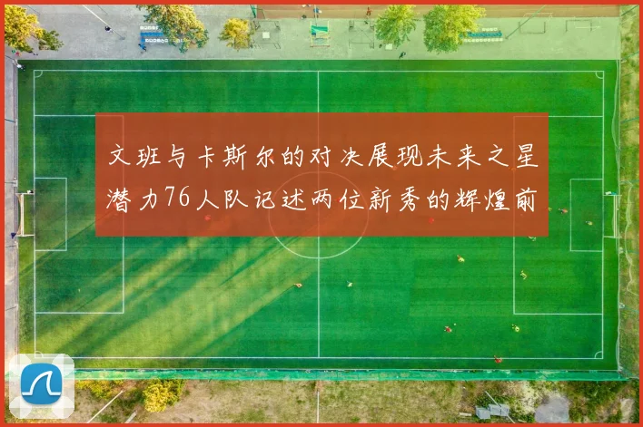 文班与卡斯尔的对决展现未来之星潜力76人队记述两位新秀的辉煌前景