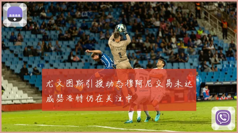 尤文图斯引援动态穆阿尼交易未达成瑟洛特仍在关注中