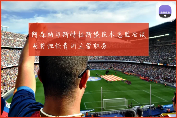 阿森纳与斯特拉斯堡技术总监洽谈或将担任青训主管职务