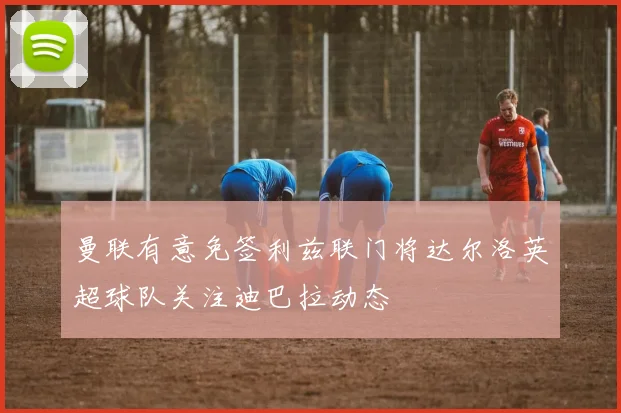 曼联有意免签利兹联门将达尔洛英超球队关注迪巴拉动态