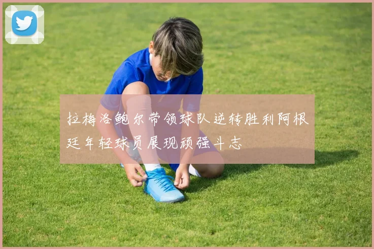 拉梅洛鲍尔带领球队逆转胜利阿根廷年轻球员展现顽强斗志