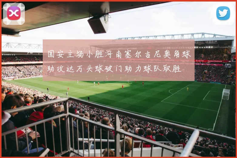 国安主场小胜河南塞尔吉尼奥角球助攻达万头球破门助力球队取胜