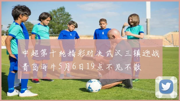 中超第十轮精彩对决武汉三镇迎战青岛海牛5月6日19点不见不散