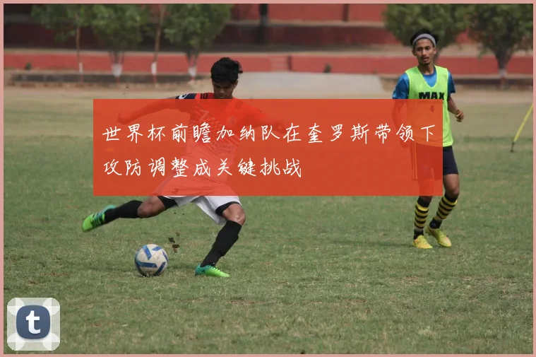 世界杯前瞻加纳队在奎罗斯带领下攻防调整成关键挑战