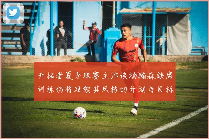 开拓者夏季联赛主帅谈杨瀚森缺席训练仍将延续其风格的计划与目标