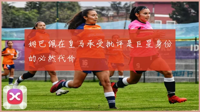 姆巴佩在皇马承受批评是巨星身份的必然代价