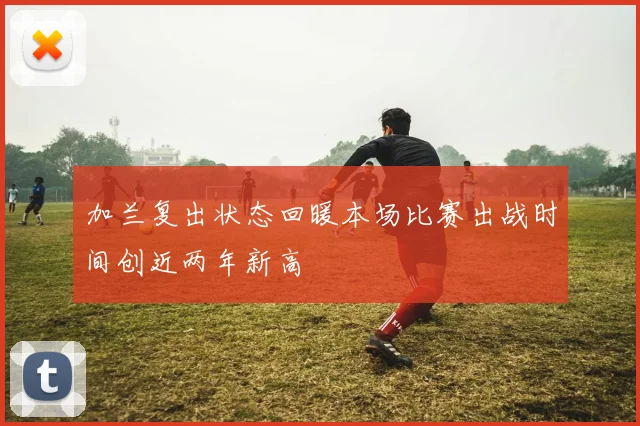 加兰复出状态回暖本场比赛出战时间创近两年新高