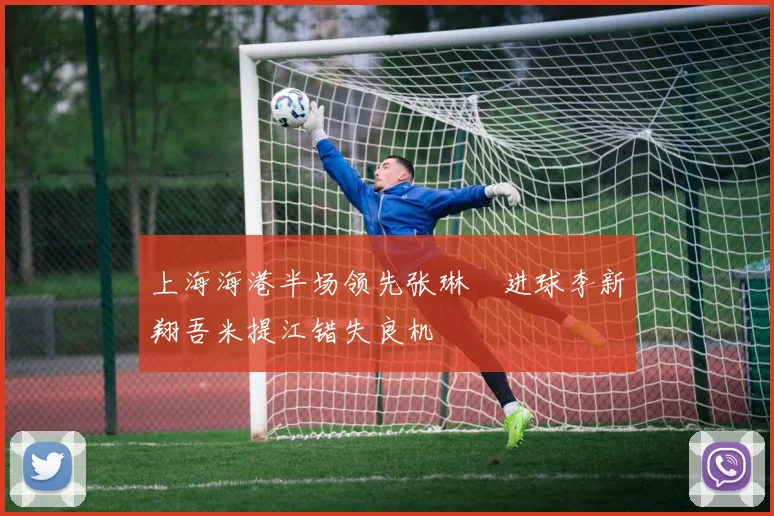 上海海港半场领先张琳芃进球李新翔吾米提江错失良机