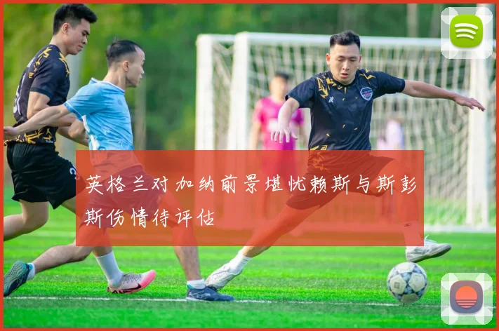 英格兰对加纳前景堪忧赖斯与斯彭斯伤情待评估