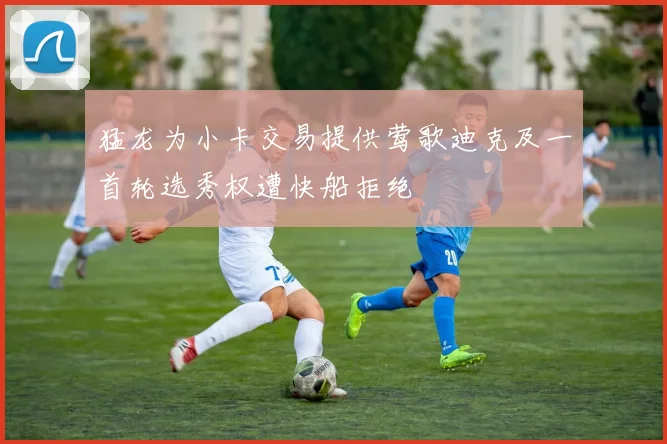 猛龙为小卡交易提供莺歌迪克及一首轮选秀权遭快船拒绝