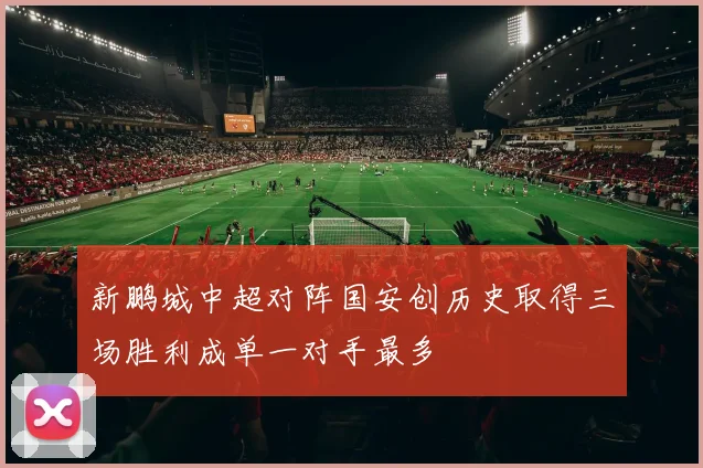 新鹏城中超对阵国安创历史取得三场胜利成单一对手最多